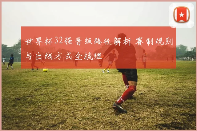 世界杯32强晋级路径解析 赛制规则与出线方式全梳理