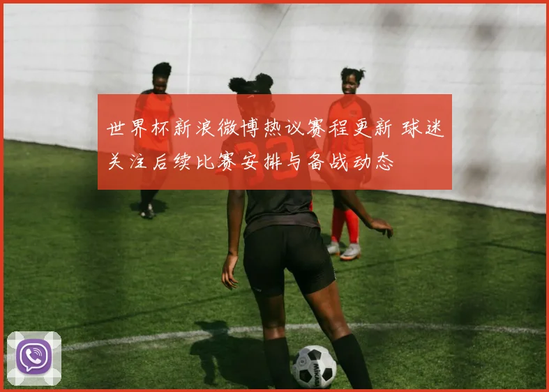 世界杯新浪微博热议赛程更新 球迷关注后续比赛安排与备战动态