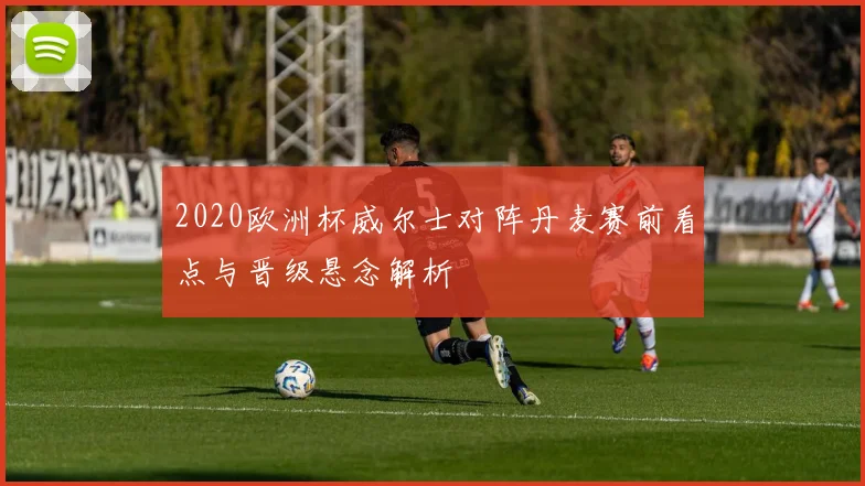 2020欧洲杯威尔士对阵丹麦赛前看点与晋级悬念解析