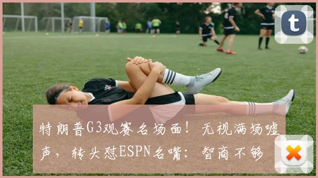 特朗普G3观赛名场面!无视满场嘘声,转头怼ESPN名嘴:智商不够