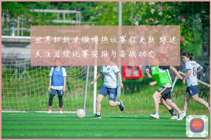 世界杯新浪微博热议赛程更新 球迷关注后续比赛安排与备战动态